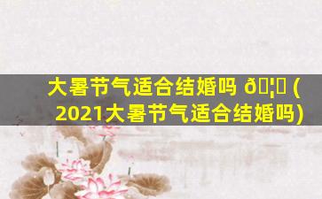 大暑节气适合结婚吗 🦋 (2021大暑节气适合结婚吗)